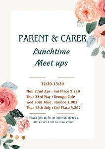 Parent & Carer Lunchtime Meet ups are from 12:30 to 13:30 on Thursday 23rd of May 2014 in Benugo Cafe. Wedesday 26th of June 2024 in Roscoe 1.003. Thursday 18th of July 2024 University Place 5.207 