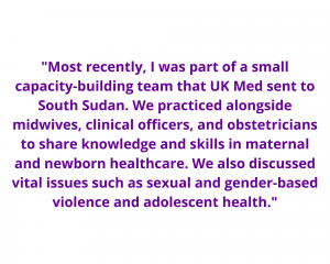 An image of a quote that reads: "Most recently, I was part of a small capacity-building team that UK Med sent to South Sudan. We practiced alongside midwives, clinical officers, and obstetricians to share knowledge and skills in maternal and newborn healthcare. We also discussed vital issues such as sexual and gender-based violence and adolescent health."