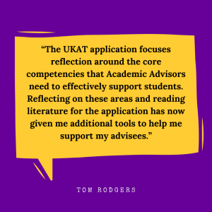 “The UKAT application focuses reflection around the core competencies that Academic Advisors need to effectively support students. Reflecting on these areas and reading literature for the application has now given me additional tools to help me support my advisees.” – Tom Rodgers